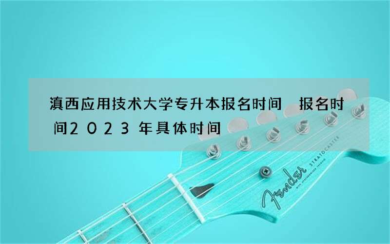 滇西应用技术大学专升本报名时间 报名时间2023年具体时间